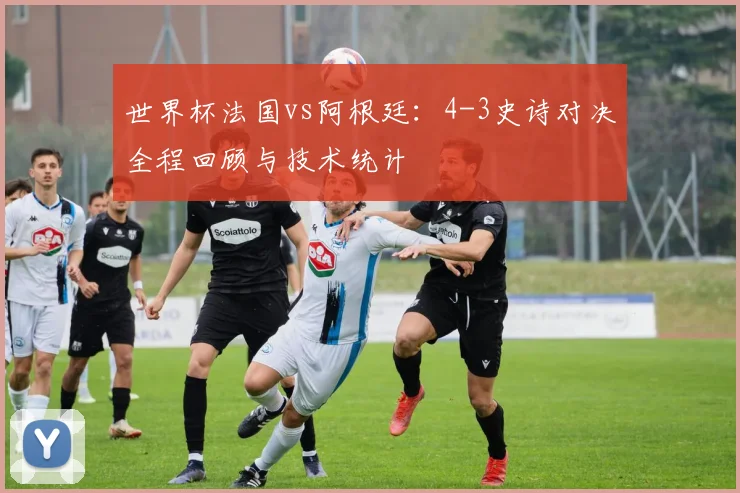 世界杯法国vs阿根廷：4-3史诗对决全程回顾与技术统计