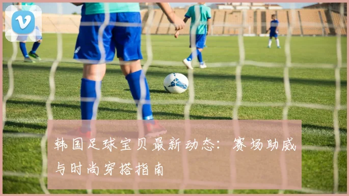 韩国足球宝贝最新动态：赛场助威与时尚穿搭指南