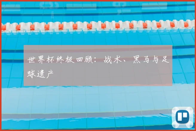 世界杯终极回顾：战术、黑马与足球遗产