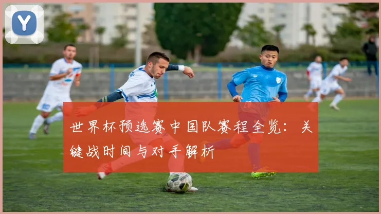 世界杯预选赛中国队赛程全览：关键战时间与对手解析