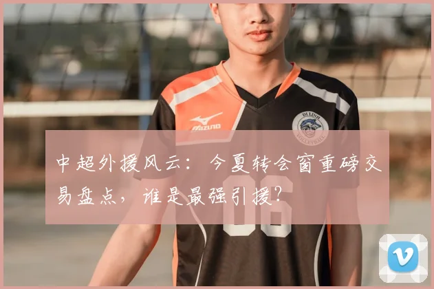 中超外援风云:今夏转会窗重磅交易盘点,谁是最强引援?