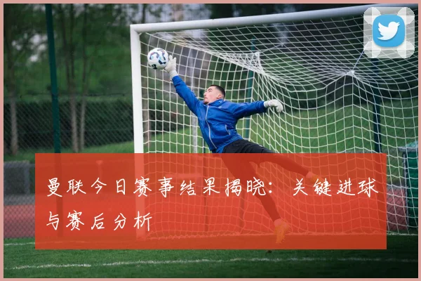 曼联今日赛事结果揭晓:关键进球与赛后分析