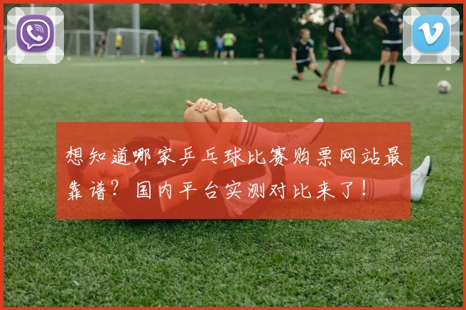 想知道哪家乒乓球比赛购票网站最靠谱?国内平台实测对比来了!