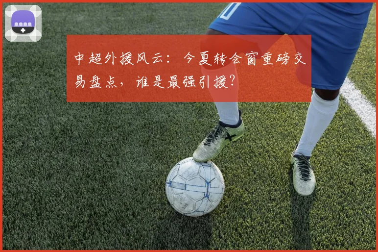 中超外援风云:今夏转会窗重磅交易盘点,谁是最强引援?