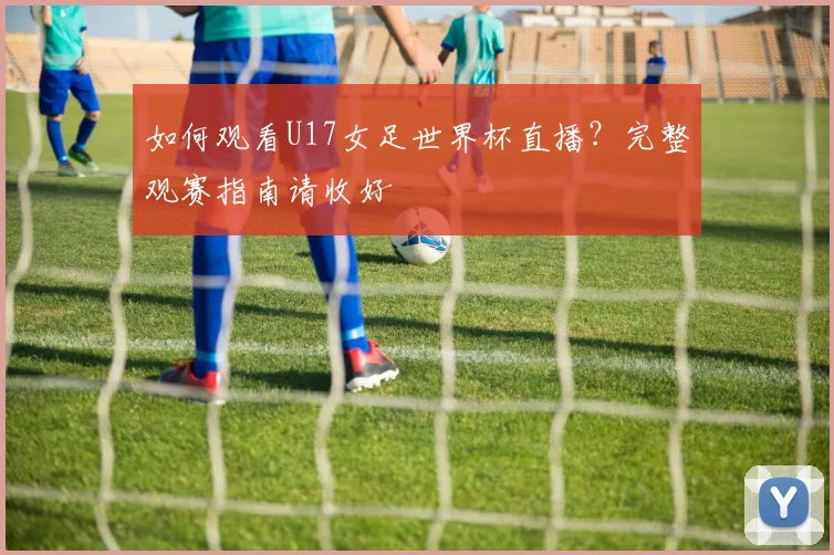 如何观看U17女足世界杯直播？完整观赛指南请收好