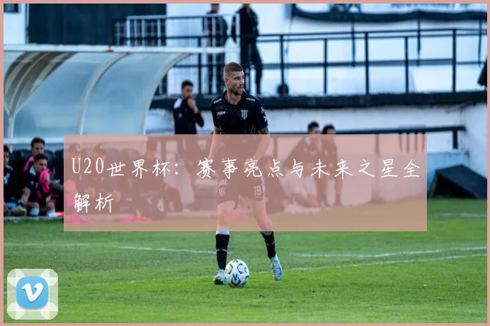 U20世界杯：赛事亮点与未来之星全解析