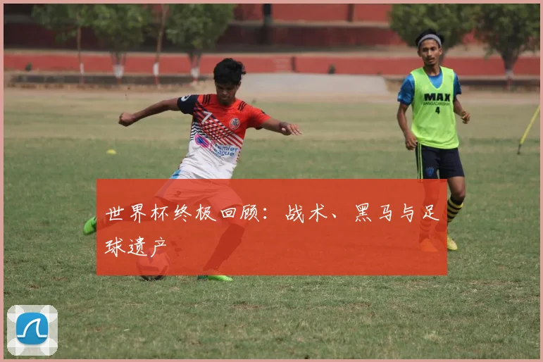 世界杯终极回顾:战术、黑马与足球遗产