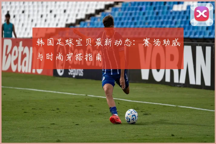 韩国足球宝贝最新动态：赛场助威与时尚穿搭指南