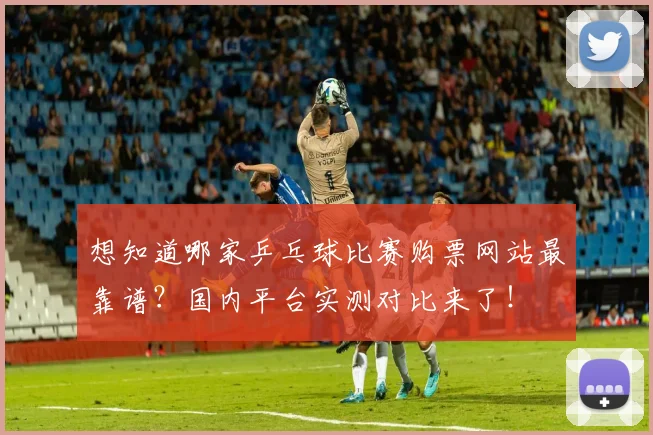 想知道哪家乒乓球比赛购票网站最靠谱?国内平台实测对比来了!